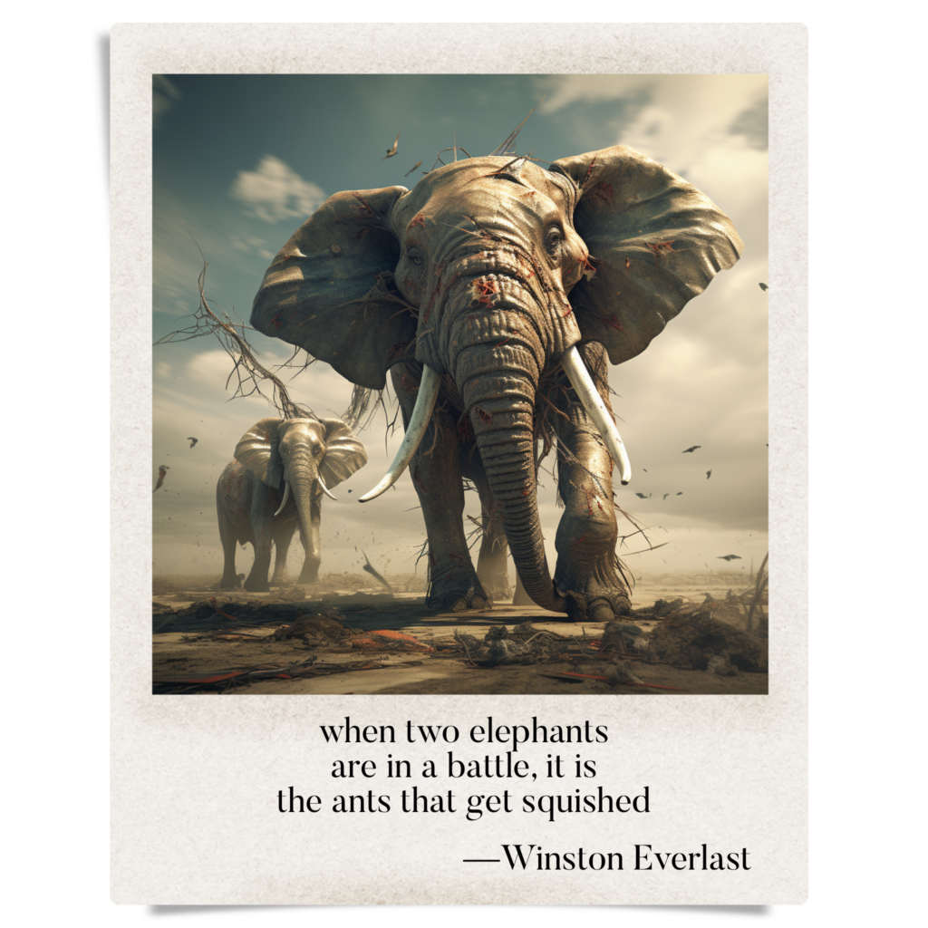 when two elephants / are in a battle, it is / the ants that get squished — haiga by Winston Everlast